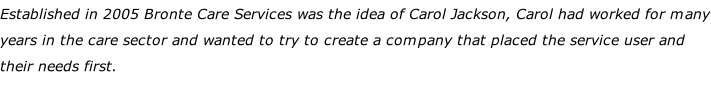 Established in 2005 Bronte Care Services was the idea of Carol Jackson, Carol had worked for many years in the care sector and wanted to try to create a company that placed the service user and their needs first.